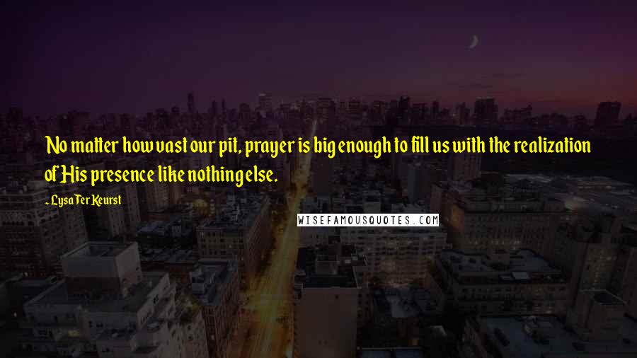 Lysa TerKeurst Quotes: No matter how vast our pit, prayer is big enough to fill us with the realization of His presence like nothing else.