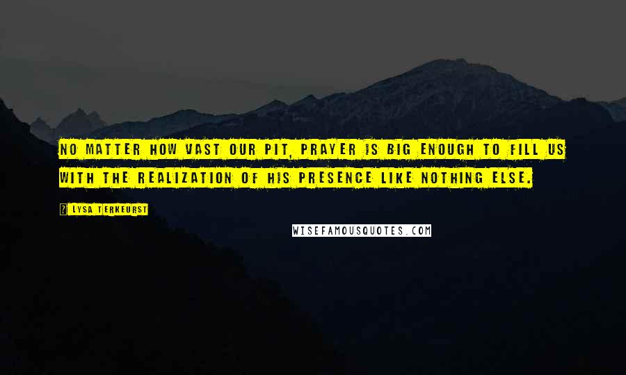 Lysa TerKeurst Quotes: No matter how vast our pit, prayer is big enough to fill us with the realization of His presence like nothing else.