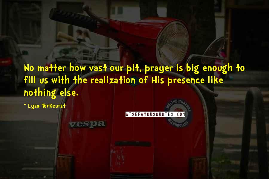 Lysa TerKeurst Quotes: No matter how vast our pit, prayer is big enough to fill us with the realization of His presence like nothing else.