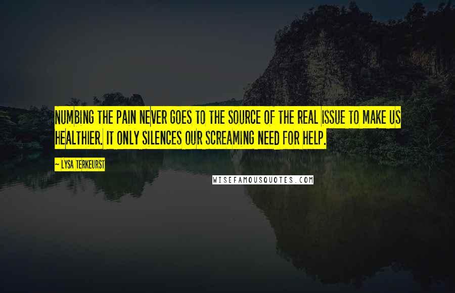Lysa TerKeurst Quotes: Numbing the pain never goes to the source of the real issue to make us healthier. It only silences our screaming need for help.