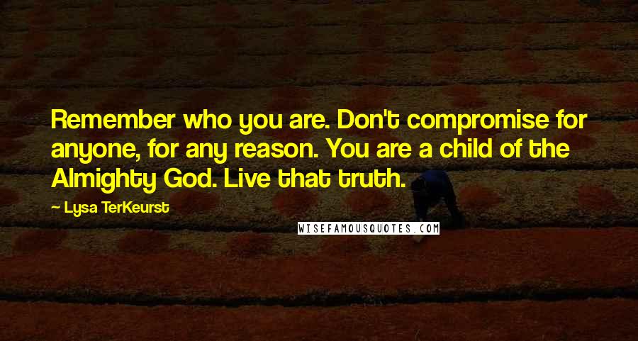 Lysa TerKeurst Quotes: Remember who you are. Don't compromise for anyone, for any reason. You are a child of the Almighty God. Live that truth.