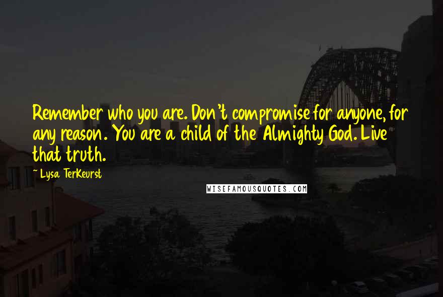 Lysa TerKeurst Quotes: Remember who you are. Don't compromise for anyone, for any reason. You are a child of the Almighty God. Live that truth.