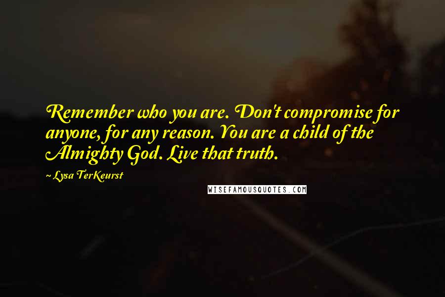 Lysa TerKeurst Quotes: Remember who you are. Don't compromise for anyone, for any reason. You are a child of the Almighty God. Live that truth.
