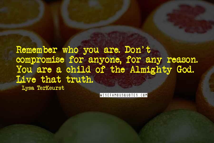 Lysa TerKeurst Quotes: Remember who you are. Don't compromise for anyone, for any reason. You are a child of the Almighty God. Live that truth.