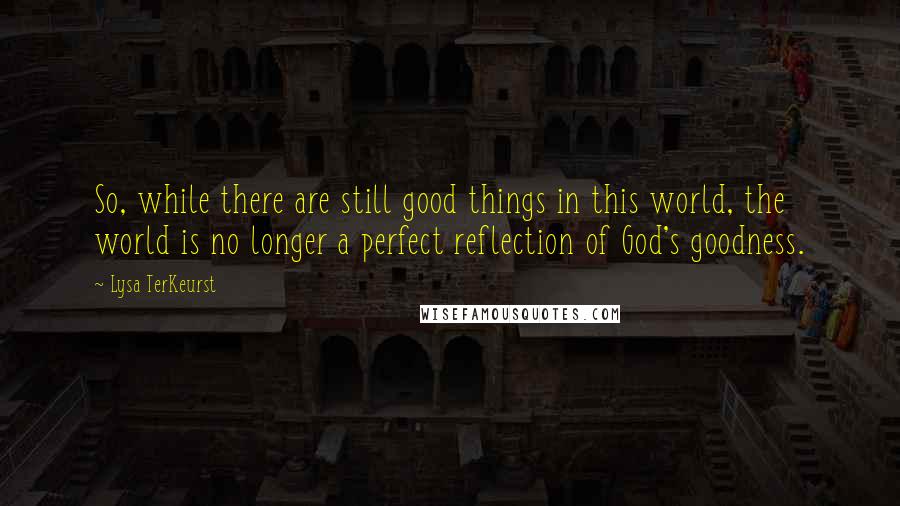 Lysa TerKeurst Quotes: So, while there are still good things in this world, the world is no longer a perfect reflection of God's goodness.