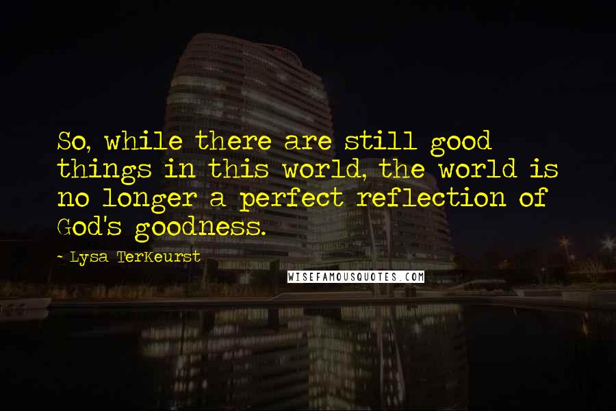 Lysa TerKeurst Quotes: So, while there are still good things in this world, the world is no longer a perfect reflection of God's goodness.