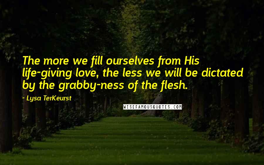 Lysa TerKeurst Quotes: The more we fill ourselves from His life-giving love, the less we will be dictated by the grabby-ness of the flesh.