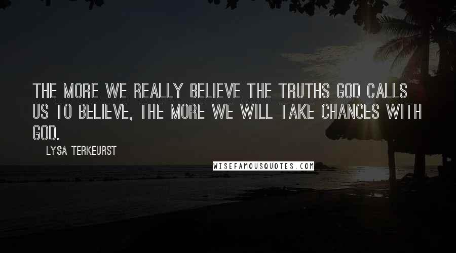 Lysa TerKeurst Quotes: The more we really believe the truths God calls us to believe, the more we will take chances with God.