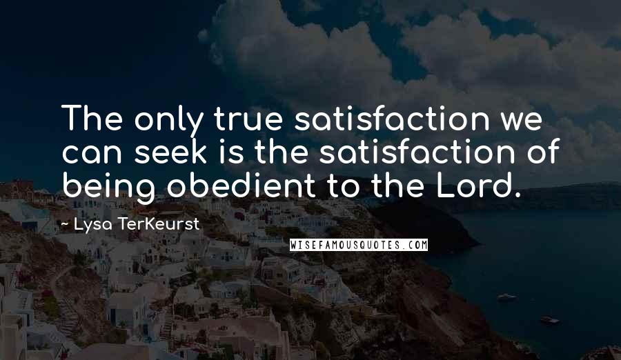 Lysa TerKeurst Quotes: The only true satisfaction we can seek is the satisfaction of being obedient to the Lord.