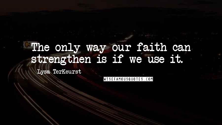 Lysa TerKeurst Quotes: The only way our faith can strengthen is if we use it.