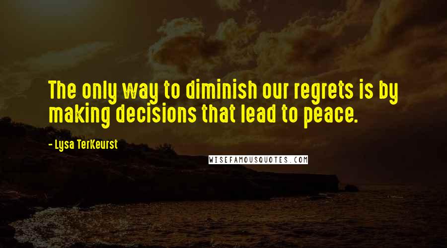 Lysa TerKeurst Quotes: The only way to diminish our regrets is by making decisions that lead to peace.