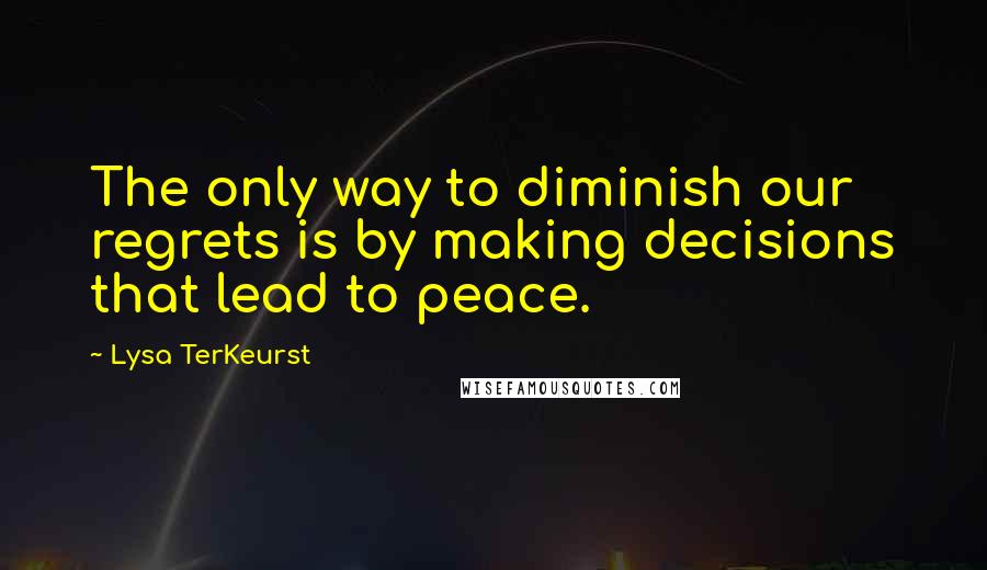 Lysa TerKeurst Quotes: The only way to diminish our regrets is by making decisions that lead to peace.