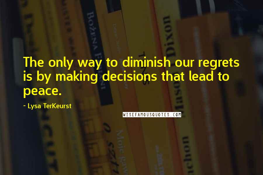 Lysa TerKeurst Quotes: The only way to diminish our regrets is by making decisions that lead to peace.