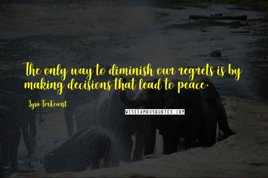 Lysa TerKeurst Quotes: The only way to diminish our regrets is by making decisions that lead to peace.