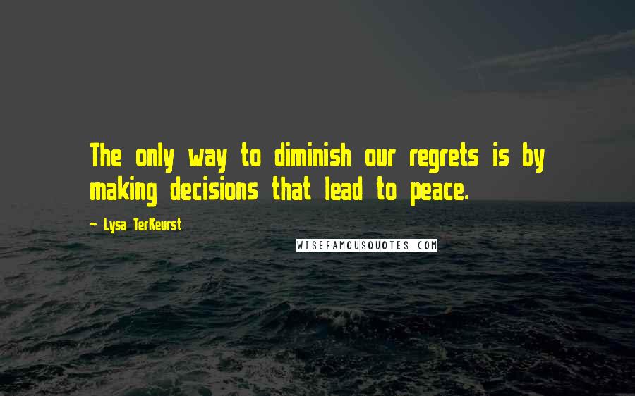 Lysa TerKeurst Quotes: The only way to diminish our regrets is by making decisions that lead to peace.