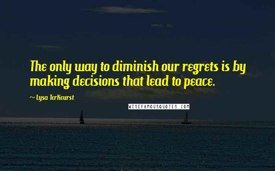 Lysa TerKeurst Quotes: The only way to diminish our regrets is by making decisions that lead to peace.