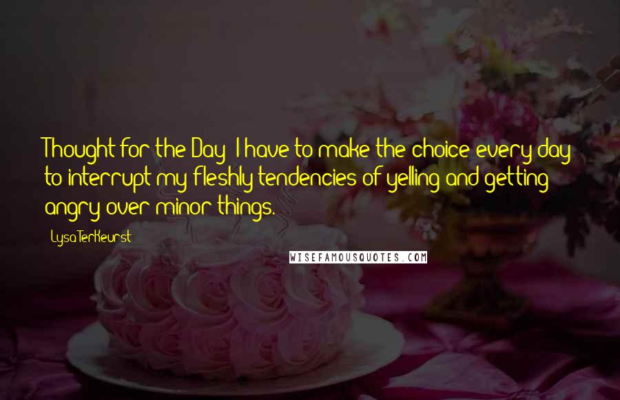 Lysa TerKeurst Quotes: Thought for the Day: I have to make the choice every day to interrupt my fleshly tendencies of yelling and getting angry over minor things.