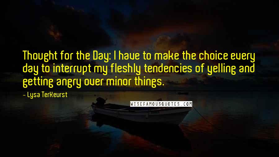 Lysa TerKeurst Quotes: Thought for the Day: I have to make the choice every day to interrupt my fleshly tendencies of yelling and getting angry over minor things.