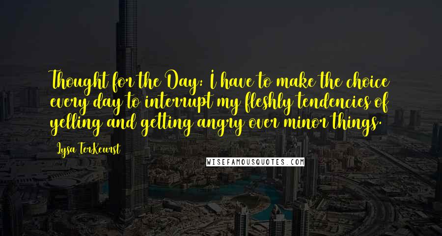 Lysa TerKeurst Quotes: Thought for the Day: I have to make the choice every day to interrupt my fleshly tendencies of yelling and getting angry over minor things.