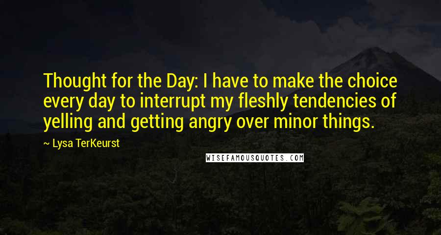 Lysa TerKeurst Quotes: Thought for the Day: I have to make the choice every day to interrupt my fleshly tendencies of yelling and getting angry over minor things.