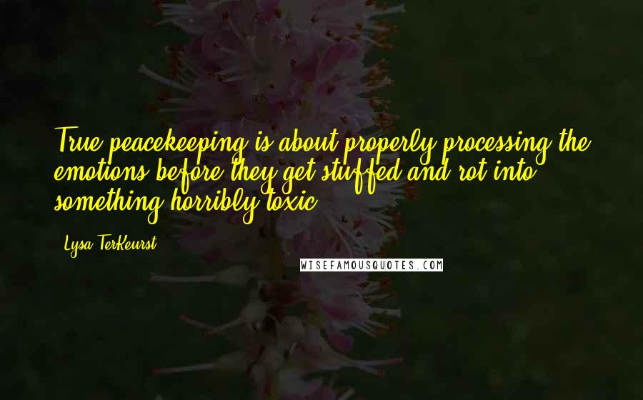 Lysa TerKeurst Quotes: True peacekeeping is about properly processing the emotions before they get stuffed and rot into something horribly toxic.