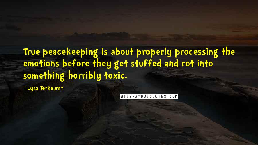 Lysa TerKeurst Quotes: True peacekeeping is about properly processing the emotions before they get stuffed and rot into something horribly toxic.