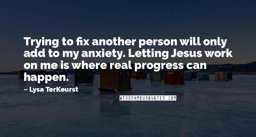 Lysa TerKeurst Quotes: Trying to fix another person will only add to my anxiety. Letting Jesus work on me is where real progress can happen.