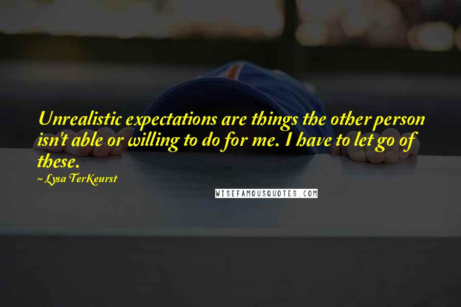 Lysa TerKeurst Quotes: Unrealistic expectations are things the other person isn't able or willing to do for me. I have to let go of these.