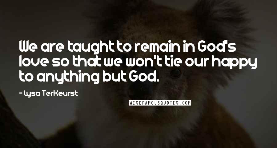 Lysa TerKeurst Quotes: We are taught to remain in God's love so that we won't tie our happy to anything but God.