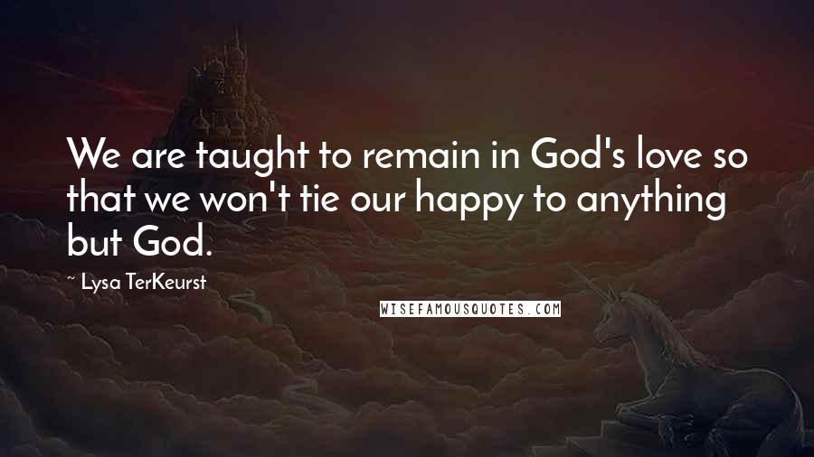 Lysa TerKeurst Quotes: We are taught to remain in God's love so that we won't tie our happy to anything but God.