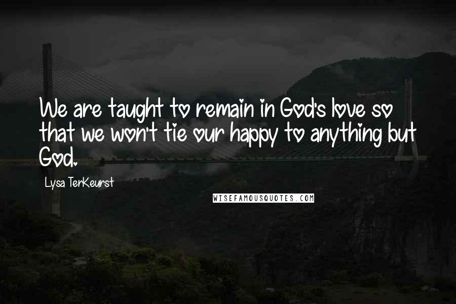 Lysa TerKeurst Quotes: We are taught to remain in God's love so that we won't tie our happy to anything but God.