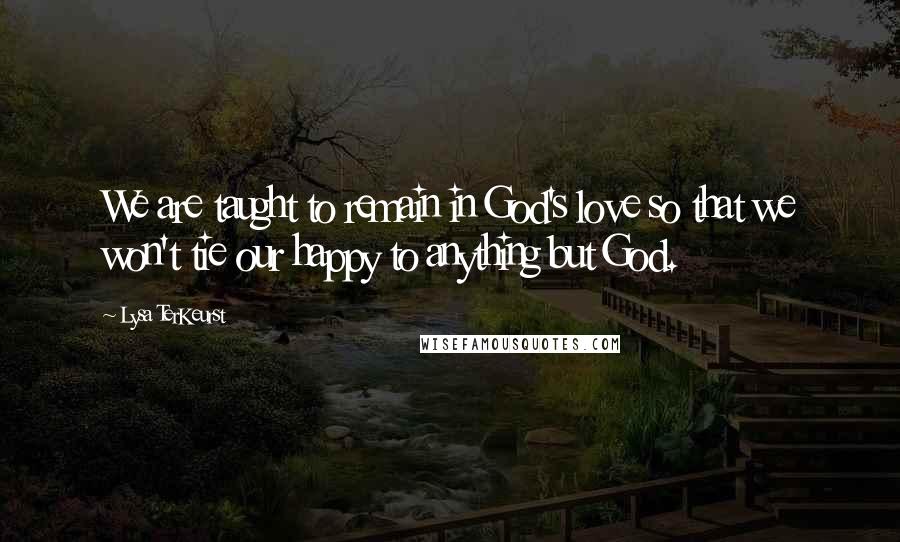 Lysa TerKeurst Quotes: We are taught to remain in God's love so that we won't tie our happy to anything but God.