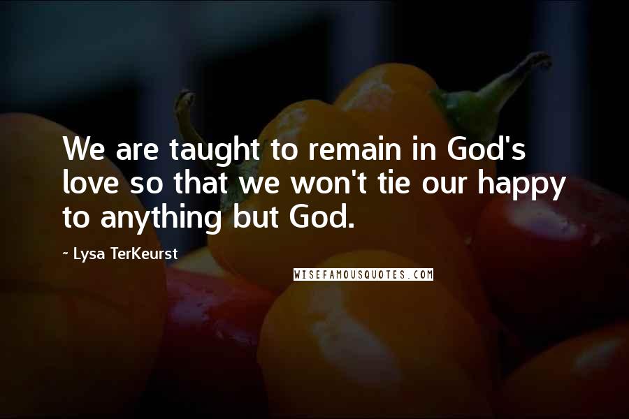 Lysa TerKeurst Quotes: We are taught to remain in God's love so that we won't tie our happy to anything but God.