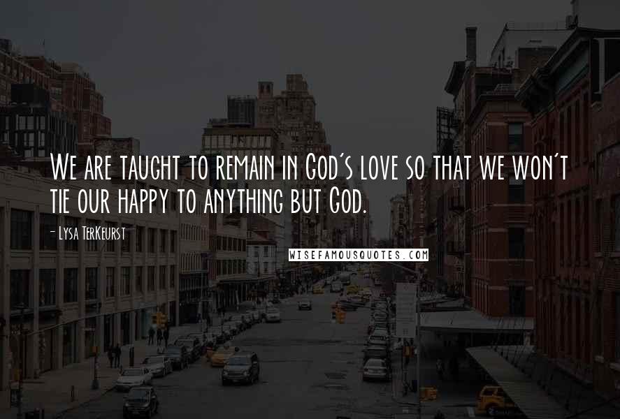 Lysa TerKeurst Quotes: We are taught to remain in God's love so that we won't tie our happy to anything but God.