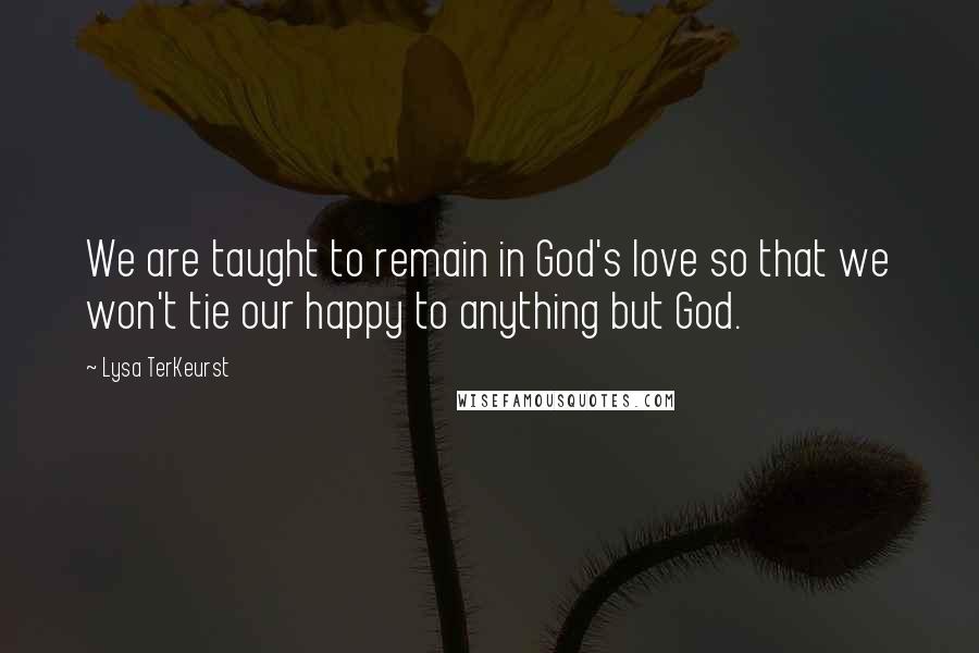 Lysa TerKeurst Quotes: We are taught to remain in God's love so that we won't tie our happy to anything but God.