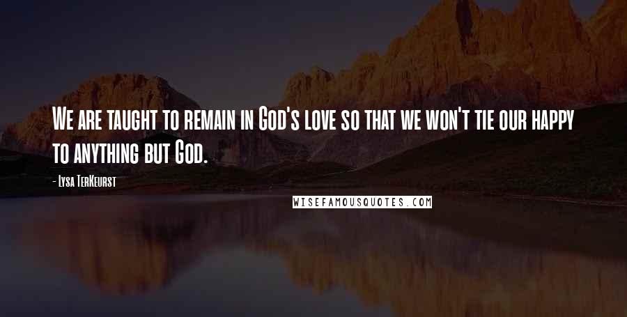 Lysa TerKeurst Quotes: We are taught to remain in God's love so that we won't tie our happy to anything but God.