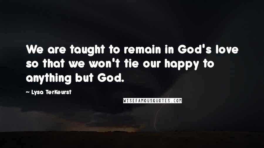 Lysa TerKeurst Quotes: We are taught to remain in God's love so that we won't tie our happy to anything but God.