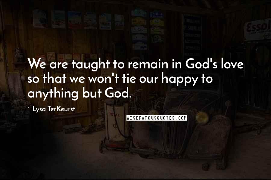 Lysa TerKeurst Quotes: We are taught to remain in God's love so that we won't tie our happy to anything but God.