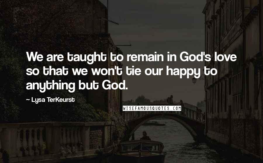 Lysa TerKeurst Quotes: We are taught to remain in God's love so that we won't tie our happy to anything but God.