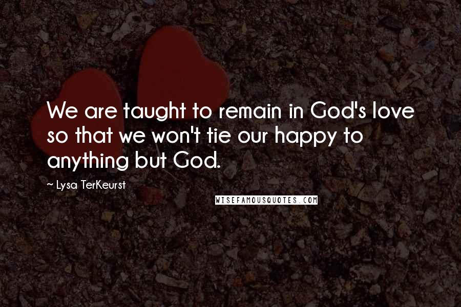 Lysa TerKeurst Quotes: We are taught to remain in God's love so that we won't tie our happy to anything but God.