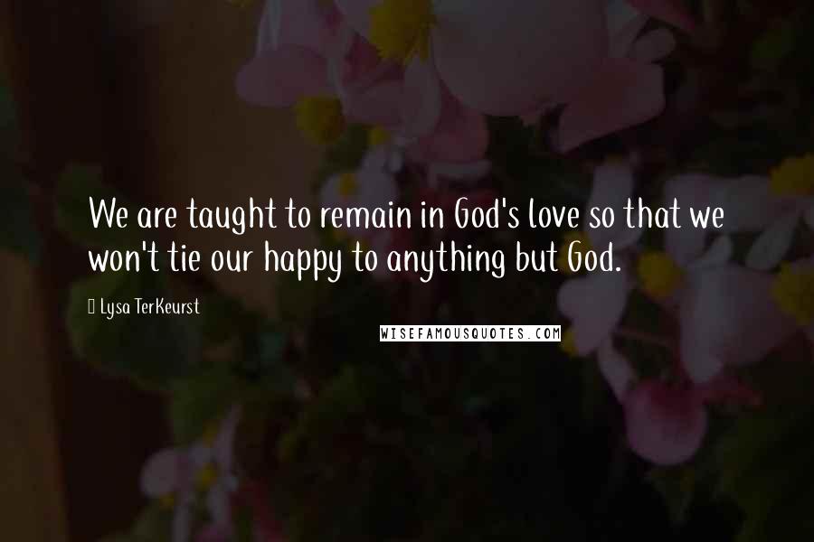 Lysa TerKeurst Quotes: We are taught to remain in God's love so that we won't tie our happy to anything but God.