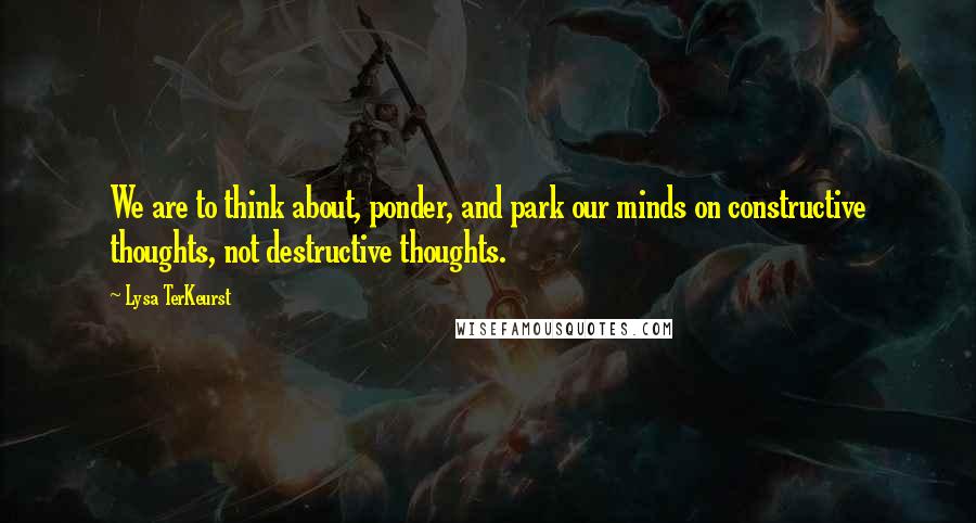 Lysa TerKeurst Quotes: We are to think about, ponder, and park our minds on constructive thoughts, not destructive thoughts.