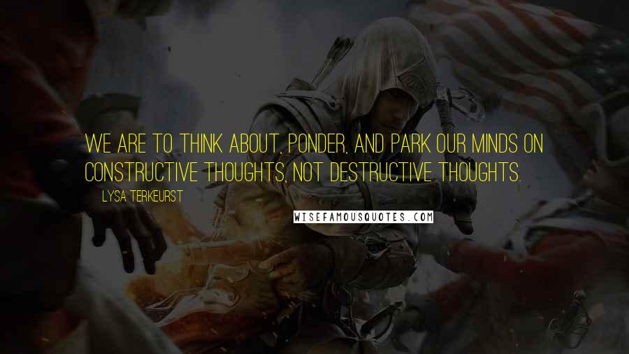Lysa TerKeurst Quotes: We are to think about, ponder, and park our minds on constructive thoughts, not destructive thoughts.