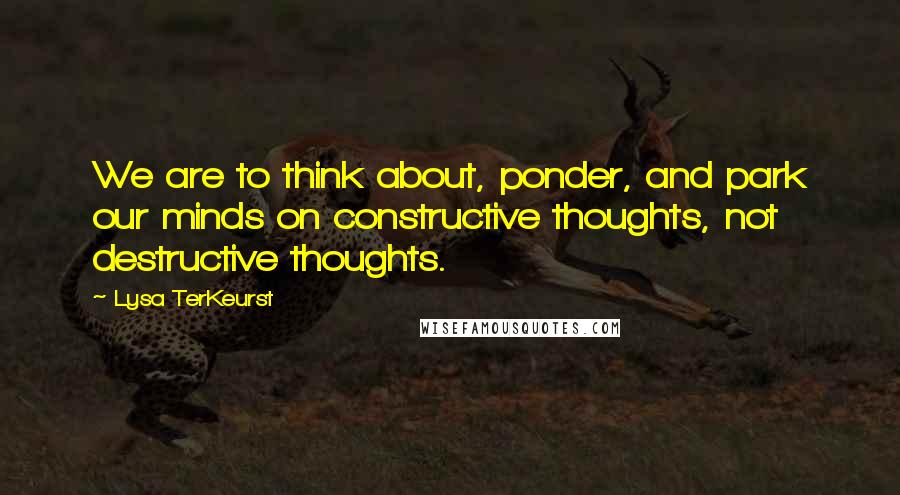 Lysa TerKeurst Quotes: We are to think about, ponder, and park our minds on constructive thoughts, not destructive thoughts.