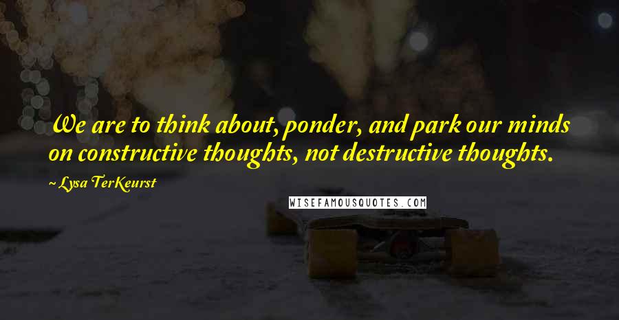 Lysa TerKeurst Quotes: We are to think about, ponder, and park our minds on constructive thoughts, not destructive thoughts.