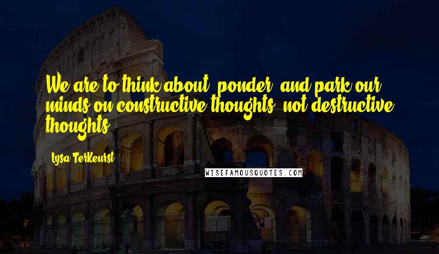 Lysa TerKeurst Quotes: We are to think about, ponder, and park our minds on constructive thoughts, not destructive thoughts.