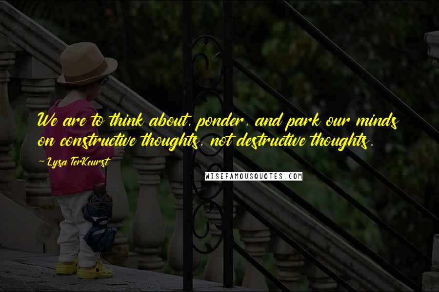 Lysa TerKeurst Quotes: We are to think about, ponder, and park our minds on constructive thoughts, not destructive thoughts.