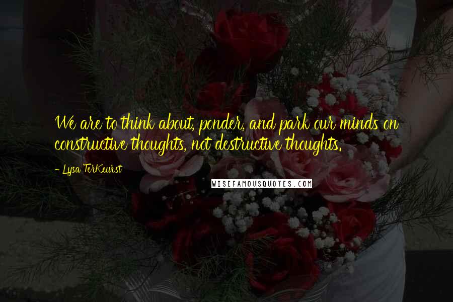 Lysa TerKeurst Quotes: We are to think about, ponder, and park our minds on constructive thoughts, not destructive thoughts.