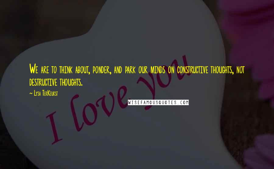 Lysa TerKeurst Quotes: We are to think about, ponder, and park our minds on constructive thoughts, not destructive thoughts.