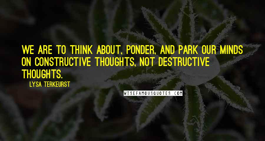 Lysa TerKeurst Quotes: We are to think about, ponder, and park our minds on constructive thoughts, not destructive thoughts.